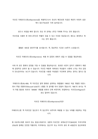 미프진 미페프리스톤(mifepristone)을 복용하고나서 유산이 확인되면 자궁은 깨끗이 비워져 성관
계시 임신가능성은 더욱 높아집니다.
반드시 피임을 해야 합니다. 유산 후 관계는 3주간 자제해 주시는 것이 좋습니다.
미프진을 사용한 후 최대 4주간은 하혈이 있을 수 있고 이것은 정상입니다. 패드는 휴대하고 계
시는 것이 좋습니다.
출혈은 새로운 생리주기를 표시합니다. 즉, 정상적인 기간은 4-8주가 소요됩니다.
미프진 미페프리스톤(mifepristone) 복용 후 감정의 변화가 생길 수 있음을 명심하세요.
낙태 후 모든 종류의 감정을 가질 수 있음을 명심하십시오. 호르몬 수준이 갑자기 변화하기 때문
에 감정적인 상태가 될 수 있습니다. 미프진 복용후 대부분의 여성들이 나중에 느끼는 주요 감정
이 안도감이라는 보고가 있습니다. 미프진을 사용한 여성들은 지인에게 권하는 경우도 많다고 합
니다
미페프리스톤(RU-486) 즉 미프진은 알약 형태로 섭취하는 화합물로 1980년 처음 개발한 프랑스
회사 루셀 유클라프(Roussel Uclaf)의 스펠링 첫 글자를 따서 만들어 졌습니다. “486”의 표시는 약
이 처음 할당된 최초의 “384686” 화합물 번호의 단축 버전이며, 유럽에서는 미프진(mrfegyne)으
로도 알려져 있습니다.
미프진 미페프리스톤(mifepristone)이란?
미페프리스톤 즉 미프진은 임신초기 즉 임신주차 10주이하 복용할 수 있는 낙태를 유발하는 약입
니다.
항 프로게스테론 효과가 있는 합성스테로이드 성분의 미프진은 세계보건기구(WHO)와 미국식약청
(FDA)에 등록된 안전한 약품이며, 미국에서는 임신7주 또는 마지막 생리 후 49일안의 임산부에게
 