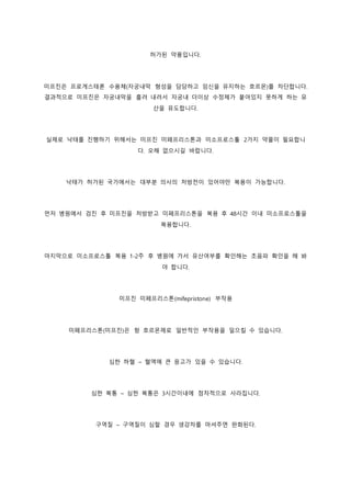 허가된 약품입니다.
미프진은 프로게스테론 수용체(자궁내막 형성을 담당하고 임신을 유지하는 호르몬)를 차단합니다.
결과적으로 미프진은 자궁내막을 흘려 내려서 자궁내 더이상 수정체가 붙어있지 못하게 하는 유
산을 유도합니다.
실제로 낙태를 진행하기 위해서는 미프진 미페프리스톤과 미소프로스톨 2가지 약물이 필요합니
다. 오해 없으시길 바랍니다.
낙태가 허가된 국가에서는 대부분 의사의 처방전이 있어야만 복용이 가능합니다.
먼저 병원에서 검진 후 미프진을 처방받고 미페프리스톤을 복용 후 48시간 이내 미소프로스톨을
복용합니다.
마지막으로 미소프로스톨 복용 1-2주 후 병원에 가서 유산여부를 확인해는 초음파 확인을 해 봐
야 합니다.
미프진 미페프리스톤(mifepristone) 부작용
미페프리스톤(미프진)은 항 호르몬제로 일반적인 부작용을 일으킬 수 있습니다.
심한 하혈 – 혈액에 큰 응고가 있을 수 있습니다.
심한 복통 – 심한 복통은 3시간이내에 점차적으로 사라집니다.
구역질 – 구역질이 심할 경우 생강차를 마셔주면 완화된다.
 