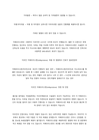 가려움증 – 목이나 얼굴 손바닥 등 가려움증이 발생될 수 있습니다.
두통,어지러움 – 두통 및 어지럼이 심하시면 이부프로펜 성분의 진통제를 복용하시면 됩니다.
가벼운 발열과 오한 등이 있을 수 있습니다.
미페프리스톤은 사람마다 다르지만 4-5시간 사이에 유산이 진행됩니다. 물론 더 오랜시간 후에
진행되는 임신부도 있지만, 낙태는 며칠 이내에 이루어 져야 합니다. 미페프리스톤은 수술없이 유
산하는데 도움을 주고 미소프로스톨과 병행하면 95%의 효과가 있습니다. 미페프리스톤 단독으로
사용하면 64%-85%의 효과가 있습니다.
미프진 미페프리스톤(mifepristone) 복용 후 병원에서 진료가 필요한경우
미페프리스톤(미프진)으로 유산이 진행되지 않은 경우 – 미페프리스톤(미프진)과 미소프로스톨 확
률은 95%입니다. 100명 중 1-5명은 실패할 수도 있습니다. 임신조직 중 일부가 자궁에 남아 있는
경우, 자궁의 혈전이 있는 경우, 하혈이 너무 많거나 너무 긴 경우 – 1시간에 오버나이트 2장이상
앞뒤 적실 만큼이 지속되는 경우,약물에 알레르기가 있는 경우
미프진 미페프리스톤(mifepristone) 장점 및 단점
출산을 원치않는 여성들에게는 미프진복용으로 수술없이 유산이 가능하다는 것이 이 미페프리스
톤을 반기는 이유일 것입니다. 또한 자연유산과 동일하기 때문에 자궁경부의 변형이 없습니다. 자
신의 유산을 알리지 않고 조용히 진행시킬 수 있습니다. 미페프리스톤 복용 후 임신과 출산에 전
혀 문제가 되지 않고 후유증이 적습니다.
미프진의 단점으로는 이러한 것들이 있습니다. 임신 10주이하만 복용이 가능합니다. 여러가지 이
유에서 종교계나 어떤 이들은 이 약의 복용을 반대합니다. 미페프리스톤은 간이나 신장질환, 빈
혈, 당뇨병, RH음성혈액 복용이 불가합니다. 미페프리스톤을 복용하려면 병원에 여러 번 방문해야
하고 복용을 거부 당할 수도 있습니다. 미페프리스톤의 효과를 보지 못한다면 자궁내 염증이 발
 