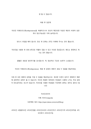 생 될 수 있습니다.
복용 후 성관계
미프진 미페프리스톤(mifepristone)을 복용하고나서 유산이 확인되면 자궁은 깨끗이 비워져 성관
계시 임신가능성은 더욱 높아집니다.
반드시 피임을 해야 합니다. 유산 후 관계는 3주간 자제해 주시는 것이 좋습니다.
미프진을 사용한 후 최대 4주간은 하혈이 있을 수 있고 이것은 정상입니다. 패드는 휴대하고 계
시는 것이 좋습니다.
출혈은 새로운 생리주기를 표시합니다. 즉, 정상적인 기간은 4-8주가 소요됩니다.
미프진 미페프리스톤(mifepristone) 복용 후 감정의 변화가 생길 수 있음을 명심하세요.
낙태 후 모든 종류의 감정을 가질 수 있음을 명심하십시오. 호르몬 수준이 갑자기 변화하기 때문
에 감정적인 상태가 될 수 있습니다. 미프진 복용후 대부분의 여성들이 나중에 느끼는 주요 감정
이 안도감이라는 보고가 있습니다. 미프진을 사용한 여성들은 지인에게 권하는 경우도 많다고 합
니다
미프진코리아
카톡 아이디:helpmife
오픈채팅 링크: https://open.kakao.com/o/sv2ZMugc
#미프진 #정품미프진 #미프진정품 #미프진코리아 #미프진직구 #미프진가격 #미프진부작용 #미
프진후기 #미프진구입
 