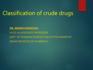 Classification of crude drugs
DR. SIDDHI UPADHYAY
H.O.D. & ASSOCIATE PROFESSOR
DEPT. OF PHARMACOGNOSY AND PHYTOCHEMISTRY
SIGMA INSTITUTE OF PHARMACY
 