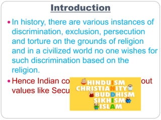 Introduction
 In history, there are various instances of
discrimination, exclusion, persecution
and torture on the grounds of religion
and in a civilized world no one wishes for
such discrimination based on the
religion.
 Hence Indian constitution speaks about
values like Secularism.
 