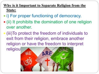 Why is it Important to Separate Religion from the
State:
 i) For proper functioning of democracy.
 (ii) It prohibits the domination of one religion
over another.
 (iii)To protect the freedom of individuals to
exit from their religion, embrace another
religion or have the freedom to interpret
religious teachings differently.
 