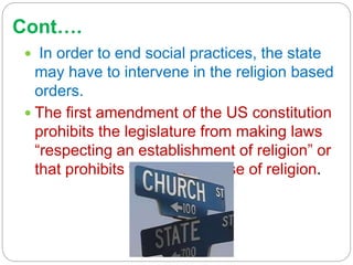 Cont….
 In order to end social practices, the state
may have to intervene in the religion based
orders.
 The first amendment of the US constitution
prohibits the legislature from making laws
“respecting an establishment of religion” or
that prohibits the free exercise of religion.
 