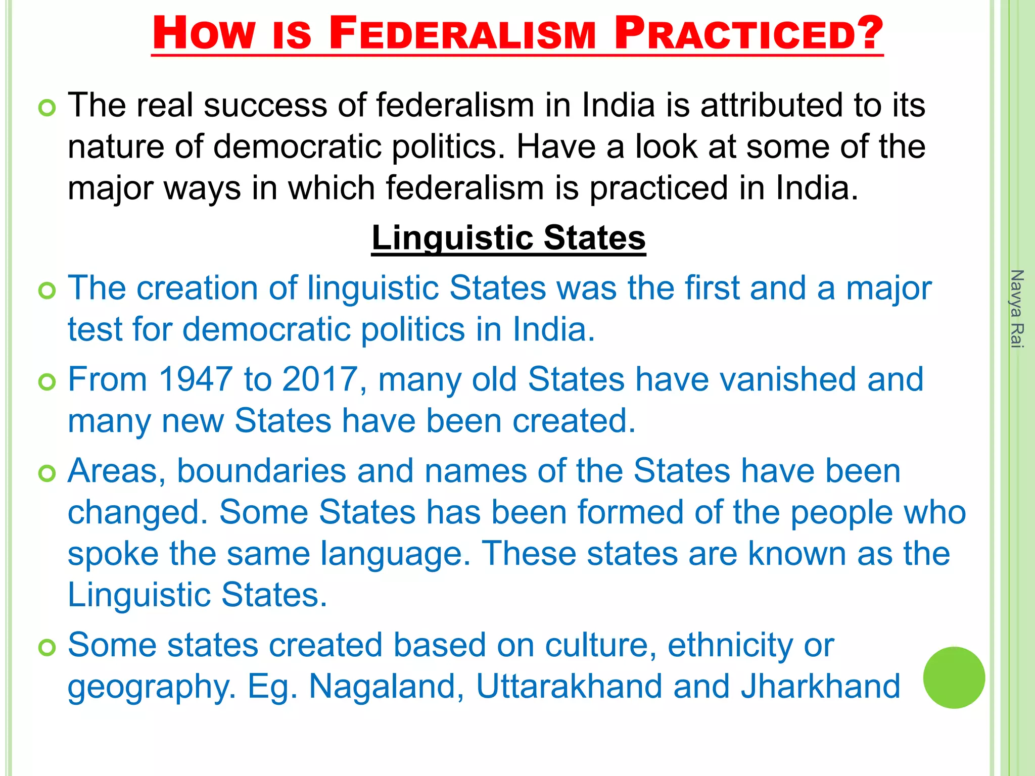 HOW IS FEDERALISM PRACTICED?
 The real success of federalism in India is attributed to its
nature of democratic politics. Have a look at some of the
major ways in which federalism is practiced in India.
Linguistic States
 The creation of linguistic States was the first and a major
test for democratic politics in India.
 From 1947 to 2017, many old States have vanished and
many new States have been created.
 Areas, boundaries and names of the States have been
changed. Some States has been formed of the people who
spoke the same language. These states are known as the
Linguistic States.
 Some states created based on culture, ethnicity or
geography. Eg. Nagaland, Uttarakhand and Jharkhand
NavyaRai
 