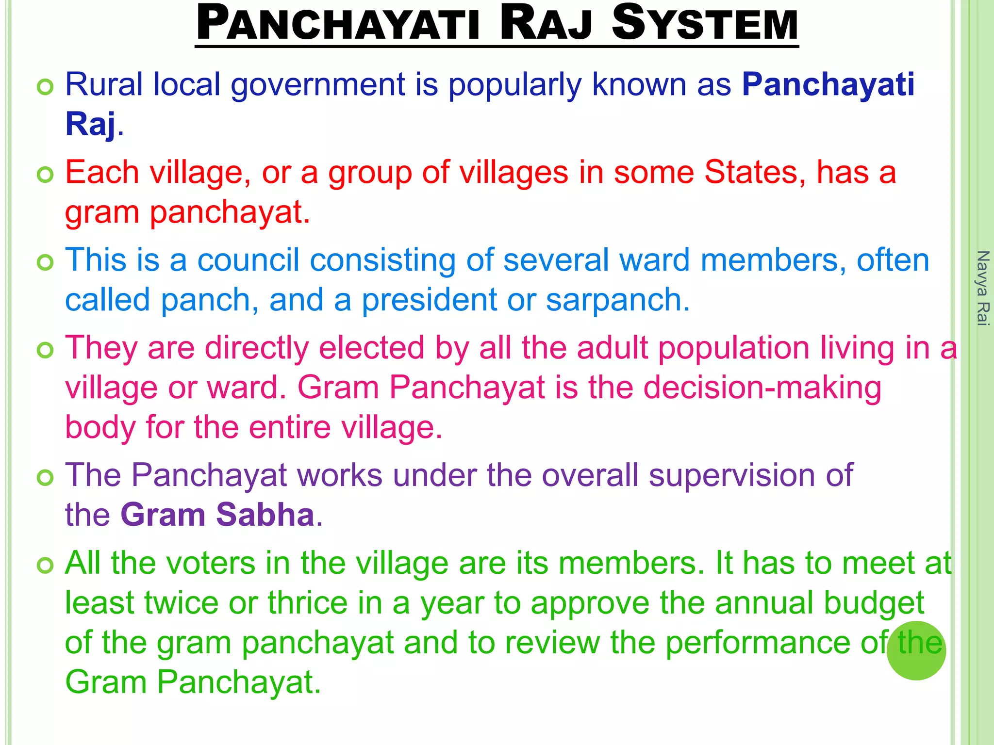 PANCHAYATI RAJ SYSTEM
 Rural local government is popularly known as Panchayati
Raj.
 Each village, or a group of villages in some States, has a
gram panchayat.
 This is a council consisting of several ward members, often
called panch, and a president or sarpanch.
 They are directly elected by all the adult population living in a
village or ward. Gram Panchayat is the decision-making
body for the entire village.
 The Panchayat works under the overall supervision of
the Gram Sabha.
 All the voters in the village are its members. It has to meet at
least twice or thrice in a year to approve the annual budget
of the gram panchayat and to review the performance of the
Gram Panchayat.
NavyaRai
 