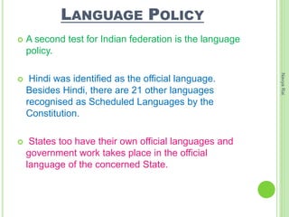 LANGUAGE POLICY
 A second test for Indian federation is the language
policy.
 Hindi was identified as the official language.
Besides Hindi, there are 21 other languages
recognised as Scheduled Languages by the
Constitution.
 States too have their own official languages and
government work takes place in the official
language of the concerned State.
NavyaRai
 