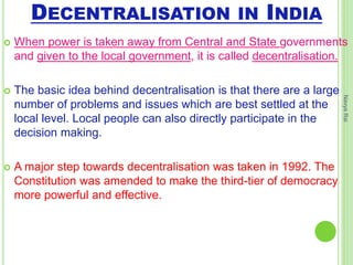 DECENTRALISATION IN INDIA
 When power is taken away from Central and State governments
and given to the local government, it is called decentralisation.
 The basic idea behind decentralisation is that there are a large
number of problems and issues which are best settled at the
local level. Local people can also directly participate in the
decision making.
 A major step towards decentralisation was taken in 1992. The
Constitution was amended to make the third-tier of democracy
more powerful and effective.
NavyaRai
 