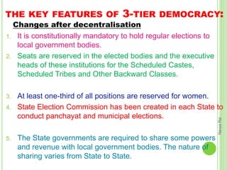 THE KEY FEATURES OF 3-TIER DEMOCRACY:
Changes after decentralisation
1. It is constitutionally mandatory to hold regular elections to
local government bodies.
2. Seats are reserved in the elected bodies and the executive
heads of these institutions for the Scheduled Castes,
Scheduled Tribes and Other Backward Classes.
3. At least one-third of all positions are reserved for women.
4. State Election Commission has been created in each State to
conduct panchayat and municipal elections.
5. The State governments are required to share some powers
and revenue with local government bodies. The nature of
sharing varies from State to State.
NavyaRai
 