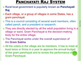 PANCHAYATI RAJ SYSTEM
 Rural local government is popularly known as Panchayati
Raj.
 Each village, or a group of villages in some States, has a
gram panchayat.
 This is a council consisting of several ward members, often
called panch, and a president or sarpanch.
 They are directly elected by all the adult population living in a
village or ward. Gram Panchayat is the decision-making
body for the entire village.
 The Panchayat works under the overall supervision of
the Gram Sabha.
 All the voters in the village are its members. It has to meet at
least twice or thrice in a year to approve the annual budget
of the gram panchayat and to review the performance of the
Gram Panchayat.
NavyaRai
 