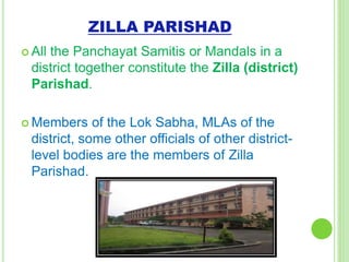 ZILLA PARISHAD
 All the Panchayat Samitis or Mandals in a
district together constitute the Zilla (district)
Parishad.
 Members of the Lok Sabha, MLAs of the
district, some other officials of other district-
level bodies are the members of Zilla
Parishad.
NavyaRai
 