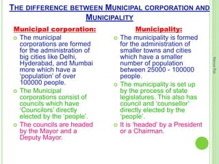 THE DIFFERENCE BETWEEN MUNICIPAL CORPORATION AND
MUNICIPALITY
Municipal corporation:
 The municipal
corporations are formed
for the administration of
big cities like Delhi,
Hyderabad, and Mumbai
more which have a
‘population’ of over
100000 people.
 The Municipal
corporations consist of
councils which have
‘Councilors’ directly
elected by the ‘people’.
 The councils are headed
by the Mayor and a
Deputy Mayor.
Municipality:
 The municipality is formed
for the administration of
smaller towns and cities
which have a smaller
number of population
between 25000 - 100000
people.
 The municipality is set up
by the process of state
legislatures. This also has
council and ‘counsellor’
directly elected by the
‘people’.
 It is ‘headed’ by a President
or a Chairman.
NavyaRai
 
