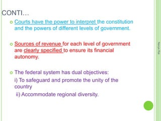 CONTI…
 Courts have the power to interpret the constitution
and the powers of different levels of government.
 Sources of revenue for each level of government
are clearly specified to ensure its financial
autonomy.
 The federal system has dual objectives:
i) To safeguard and promote the unity of the
country
ii) Accommodate regional diversity.
NavyaRai
 