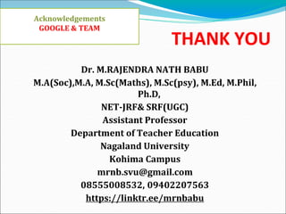 THANK YOU
Dr. M.RAJENDRA NATH BABU
M.A(Soc),M.A, M.Sc(Maths), M.Sc(psy), M.Ed, M.Phil,
Ph.D,
NET-JRF& SRF(UGC)
Assistant Professor
Department of Teacher Education
Nagaland University
Kohima Campus
mrnb.svu@gmail.com
08555008532, 09402207563
https://linktr.ee/mrnbabu
Acknowledgements
GOOGLE & TEAM
 