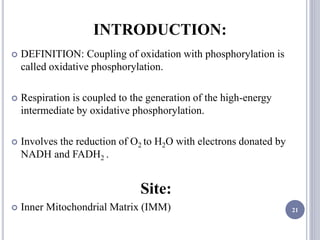 INTRODUCTION:
 DEFINITION: Coupling of oxidation with phosphorylation is
called oxidative phosphorylation.
 Respiration is coupled to the generation of the high-energy
intermediate by oxidative phosphorylation.
 Involves the reduction of O2 to H2O with electrons donated by
NADH and FADH2 .
Site:
 Inner Mitochondrial Matrix (IMM) 21
 