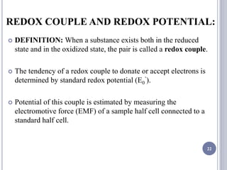 REDOX COUPLE AND REDOX POTENTIAL:
 DEFINITION: When a substance exists both in the reduced
state and in the oxidized state, the pair is called a redox couple.
 The tendency of a redox couple to donate or accept electrons is
determined by standard redox potential (E0
’).
 Potential of this couple is estimated by measuring the
electromotive force (EMF) of a sample half cell connected to a
standard half cell.
22
 
