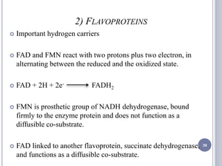 2) FLAVOPROTEINS
 Important hydrogen carriers
 FAD and FMN react with two protons plus two electron, in
alternating between the reduced and the oxidized state.
 FAD + 2H + 2e- FADH2
 FMN is prosthetic group of NADH dehydrogenase, bound
firmly to the enzyme protein and does not function as a
diffusible co-substrate.
 FAD linked to another flavoprotein, succinate dehydrogenase,
and functions as a diffusible co-substrate.
30
 