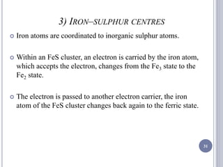 3) IRON–SULPHUR CENTRES
 Iron atoms are coordinated to inorganic sulphur atoms.
 Within an FeS cluster, an electron is carried by the iron atom,
which accepts the electron, changes from the Fe3 state to the
Fe2 state.
 The electron is passed to another electron carrier, the iron
atom of the FeS cluster changes back again to the ferric state.
31
 
