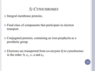 5) CYTOCHROMES
 Integral membrane proteins.
 Final class of components that participate in electron
transport.
 Conjugated proteins, containing an iron-porphyrin as a
prosthetic group.
 Electrons are transported from co-enzyme Q to cytochromes
in the order: b, c1, c, a and a3.
34
 