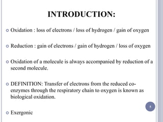 INTRODUCTION:
 Oxidation : loss of electrons / loss of hydrogen / gain of oxygen
 Reduction : gain of electrons / gain of hydrogen / loss of oxygen
 Oxidation of a molecule is always accompanied by reduction of a
second molecule.
 DEFINITION: Transfer of electrons from the reduced co-
enzymes through the respiratory chain to oxygen is known as
biological oxidation.
 Exergonic
5
 