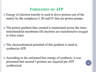 FORMATION OF ATP
 Energy of electron transfer is used to drive protons out of the
matrix by the complexes I, III and IV that are proton pumps.
 The proton gradient thus created is maintained across the inner
mitochondrial membrane till electrons are transferred to oxygen
to form water.
 The electrochemical potential of this gradient is used to
synthesize ATP.
 According to the estimated free energy of synthesis, it was
presumed that around 3 protons are required per ATP
synthesized.
51
 