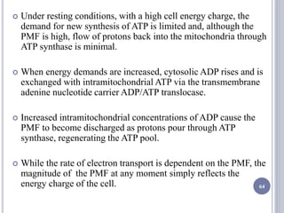  Under resting conditions, with a high cell energy charge, the
demand for new synthesis of ATP is limited and, although the
PMF is high, flow of protons back into the mitochondria through
ATP synthase is minimal.
 When energy demands are increased, cytosolic ADP rises and is
exchanged with intramitochondrial ATP via the transmembrane
adenine nucleotide carrier ADP/ATP translocase.
 Increased intramitochondrial concentrations of ADP cause the
PMF to become discharged as protons pour through ATP
synthase, regenerating the ATP pool.
 While the rate of electron transport is dependent on the PMF, the
magnitude of the PMF at any moment simply reflects the
energy charge of the cell. 64
 