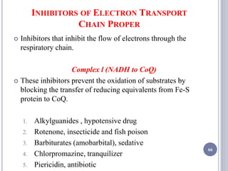 INHIBITORS OF ELECTRON TRANSPORT
CHAIN PROPER
 Inhibitors that inhibit the flow of electrons through the
respiratory chain.
Complex l (NADH to CoQ)
 These inhibitors prevent the oxidation of substrates by
blocking the transfer of reducing equivalents from Fe-S
protein to CoQ.
1. Alkylguanides , hypotensive drug
2. Rotenone, insecticide and fish poison
3. Barbiturates (amobarbital), sedative
4. Chlorpromazine, tranquilizer
5. Piericidin, antibiotic
66
 