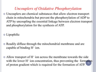 Uncouplers of Oxidative Phosphorylation
 Uncouplers are chemical substances that allow electron transport
chain in mitochondria but prevent the phosphorylation of ADP to
ATP by uncoupling the essential linkage between electron transport
and phosphorylation for the synthesis of ATP.
 Lipophilic
 Readily diffuse through the mitochondrial membrane and are
capable of binding H+ ion.
 Allow transport of H+ ion across the membrane towards the side
with the lower H+ ion concentration, thus preventing the formation
of proton gradient which is required for the formation of ATP.
71
 