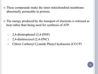  These compounds make the inner mitochondrial membrane
abnormally permeable to protons.
 The energy produced by the transport of electrons is released as
heat rather than being used for synthesis of ATP.
1. 2,4-dinitrophenol (2,4-DNP)
2. 2,4-dinitrocresol (2,4-DNC)
3. Chloro Carbonyl Cyanide Phenyl hydrazone (CCCP)
72
 