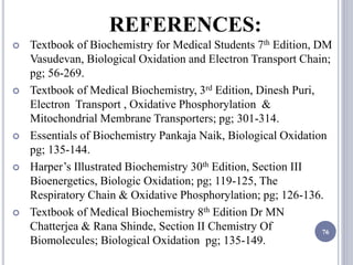 REFERENCES:
 Textbook of Biochemistry for Medical Students 7th Edition, DM
Vasudevan, Biological Oxidation and Electron Transport Chain;
pg; 56-269.
 Textbook of Medical Biochemistry, 3rd Edition, Dinesh Puri,
Electron Transport , Oxidative Phosphorylation &
Mitochondrial Membrane Transporters; pg; 301-314.
 Essentials of Biochemistry Pankaja Naik, Biological Oxidation
pg; 135-144.
 Harper’s Illustrated Biochemistry 30th Edition, Section III
Bioenergetics, Biologic Oxidation; pg; 119-125, The
Respiratory Chain & Oxidative Phosphorylation; pg; 126-136.
 Textbook of Medical Biochemistry 8th Edition Dr MN
Chatterjea & Rana Shinde, Section II Chemistry Of
Biomolecules; Biological Oxidation pg; 135-149.
76
 
