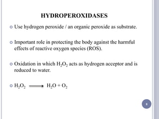 HYDROPEROXIDASES
 Use hydrogen peroxide / an organic peroxide as substrate.
 Important role in protecting the body against the harmful
effects of reactive oxygen species (ROS).
 Oxidation in which H2O2 acts as hydrogen acceptor and is
reduced to water.
 H2O2 H2O + O2
8
 