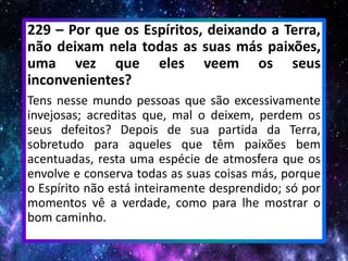 229 – Por que os Espíritos, deixando a Terra,
não deixam nela todas as suas más paixões,
uma vez que eles veem os seus
inconvenientes?
Tens nesse mundo pessoas que são excessivamente
invejosas; acreditas que, mal o deixem, perdem os
seus defeitos? Depois de sua partida da Terra,
sobretudo para aqueles que têm paixões bem
acentuadas, resta uma espécie de atmosfera que os
envolve e conserva todas as suas coisas más, porque
o Espírito não está inteiramente desprendido; só por
momentos vê a verdade, como para lhe mostrar o
bom caminho.
 