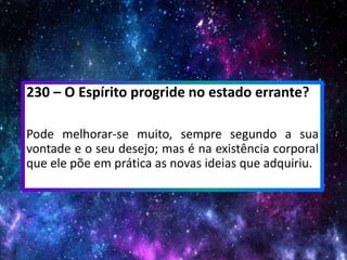 230 – O Espírito progride no estado errante?
Pode melhorar-se muito, sempre segundo a sua
vontade e o seu desejo; mas é na existência corporal
que ele põe em prática as novas ideias que adquiriu.
 