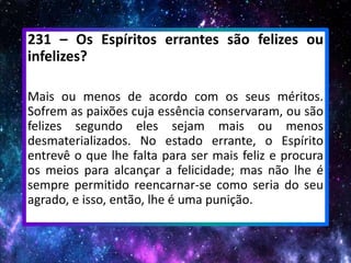 231 – Os Espíritos errantes são felizes ou
infelizes?
Mais ou menos de acordo com os seus méritos.
Sofrem as paixões cuja essência conservaram, ou são
felizes segundo eles sejam mais ou menos
desmaterializados. No estado errante, o Espírito
entrevê o que lhe falta para ser mais feliz e procura
os meios para alcançar a felicidade; mas não lhe é
sempre permitido reencarnar-se como seria do seu
agrado, e isso, então, lhe é uma punição.
 