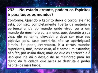 232 – No estado errante, podem os Espíritos
ir para todos os mundos?
Conforme. Quando o Espírito deixa o corpo, ele não
está, por isso, completamente liberto da matéria e
pertence ainda ao mundo onde viveu ou a um
mundo do mesmo grau, a menos que, durante a sua
vida, ele se tenha elevado; e deve ser esse seu
objetivo pois, caso contrário, não se aperfeiçoará
jamais. Ele pode, entretanto, ir a certos mundos
superiores, mas, nesse caso, aí é como um estranho;
não faz, por assim dizer, mais do que os entrever, e é
isso que lhe dá o desejo de se melhorar, para ser
digno da felicidade que neles se desfruta e poder
habitá-los mais tarde.
 