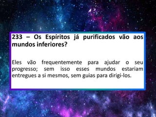 233 – Os Espíritos já purificados vão aos
mundos inferiores?
Eles vão frequentemente para ajudar o seu
progresso; sem isso esses mundos estariam
entregues a si mesmos, sem guias para dirigi-los.
 