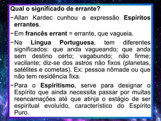 Qual o significado de errante?
−Allan Kardec cunhou a expressão Espíritos
errantes.
−Em francês errant = errante, que vagueia.
−Na Língua Portuguesa, tem diferentes
significados: que anda vagueando; que anda
sem destino certo; vagabundo; não firme;
vacilante; diz-se dos astros não fixos (planetas,
satélites e cometas). Ex: pessoa nômade ou que
não tem residência fixa.
−Para o Espiritismo, serve para designar o
Espírito que ainda necessita passar por muitas
reencarnações até que atinja o estágio de ser
espiritual evoluído, característico do Espírito
Puro.
 