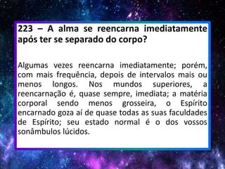 223 – A alma se reencarna imediatamente
após ter se separado do corpo?
Algumas vezes reencarna imediatamente; porém,
com mais frequência, depois de intervalos mais ou
menos longos. Nos mundos superiores, a
reencarnação é, quase sempre, imediata; a matéria
corporal sendo menos grosseira, o Espírito
encarnado goza aí de quase todas as suas faculdades
de Espírito; seu estado normal é o dos vossos
sonâmbulos lúcidos.
 