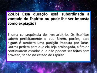 224.b) Essa duração está subordinada à
vontade do Espírito ou pode lhe ser imposta
como expiação?
É uma consequência do livre-arbítrio. Os Espíritos
sabem perfeitamente o que fazem, porém, para
alguns é também uma punição imposta por Deus.
Outros pedem para que ela seja prolongada, a fim de
continuarem estudos que não podem ser feitos com
proveito, senão no estado de Espírito.
 