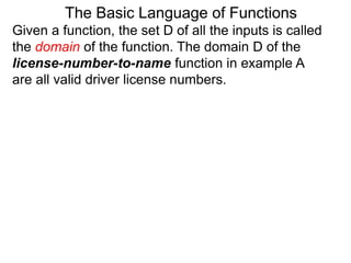 Given a function, the set D of all the inputs is called
the domain of the function. The domain D of the
license-number-to-name function in example A
are all valid driver license numbers.
The Basic Language of Functions
 