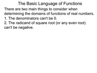 There are two main things to consider when
determining the domains of functions of real numbers.
1. The denominators can't be 0.
2. The radicand of square root (or any even root)
can't be negative.
The Basic Language of Functions
 