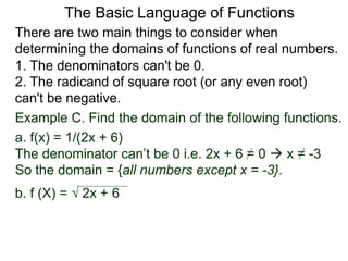 There are two main things to consider when
determining the domains of functions of real numbers.
1. The denominators can't be 0.
2. The radicand of square root (or any even root)
can't be negative.
Example C. Find the domain of the following functions.
a. f(x) = 1/(2x + 6)
The denominator can’t be 0 i.e. 2x + 6 = 0  x = -3
So the domain = {all numbers except x = -3}.
b. f (X) =  2x + 6
The Basic Language of Functions
 