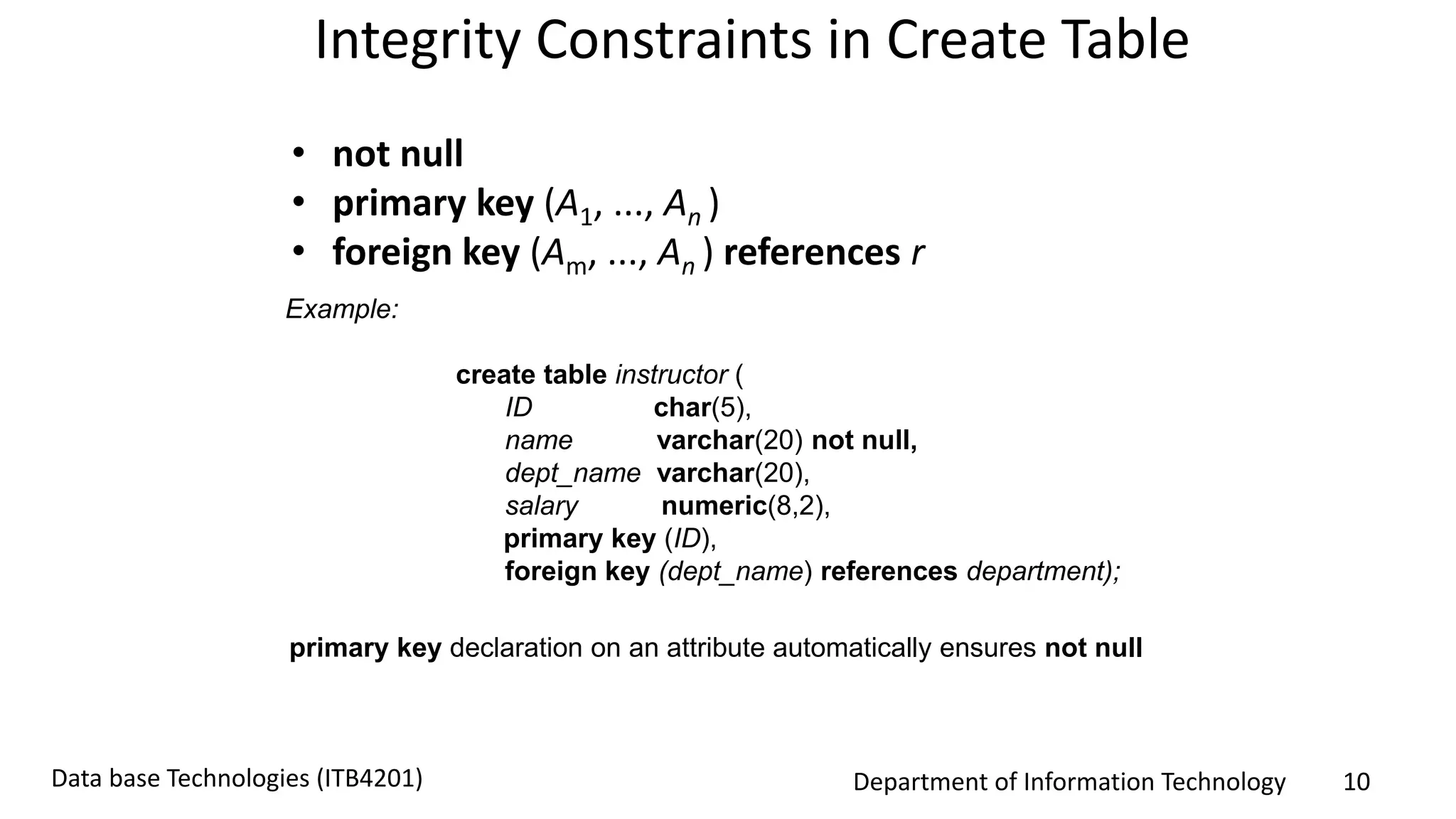 Department of Information Technology 10Data base Technologies (ITB4201)
Integrity Constraints in Create Table
• not null
• primary key (A1, ..., An )
• foreign key (Am, ..., An ) references r
Example:
create table instructor (
ID char(5),
name varchar(20) not null,
dept_name varchar(20),
salary numeric(8,2),
primary key (ID),
foreign key (dept_name) references department);
primary key declaration on an attribute automatically ensures not null
 