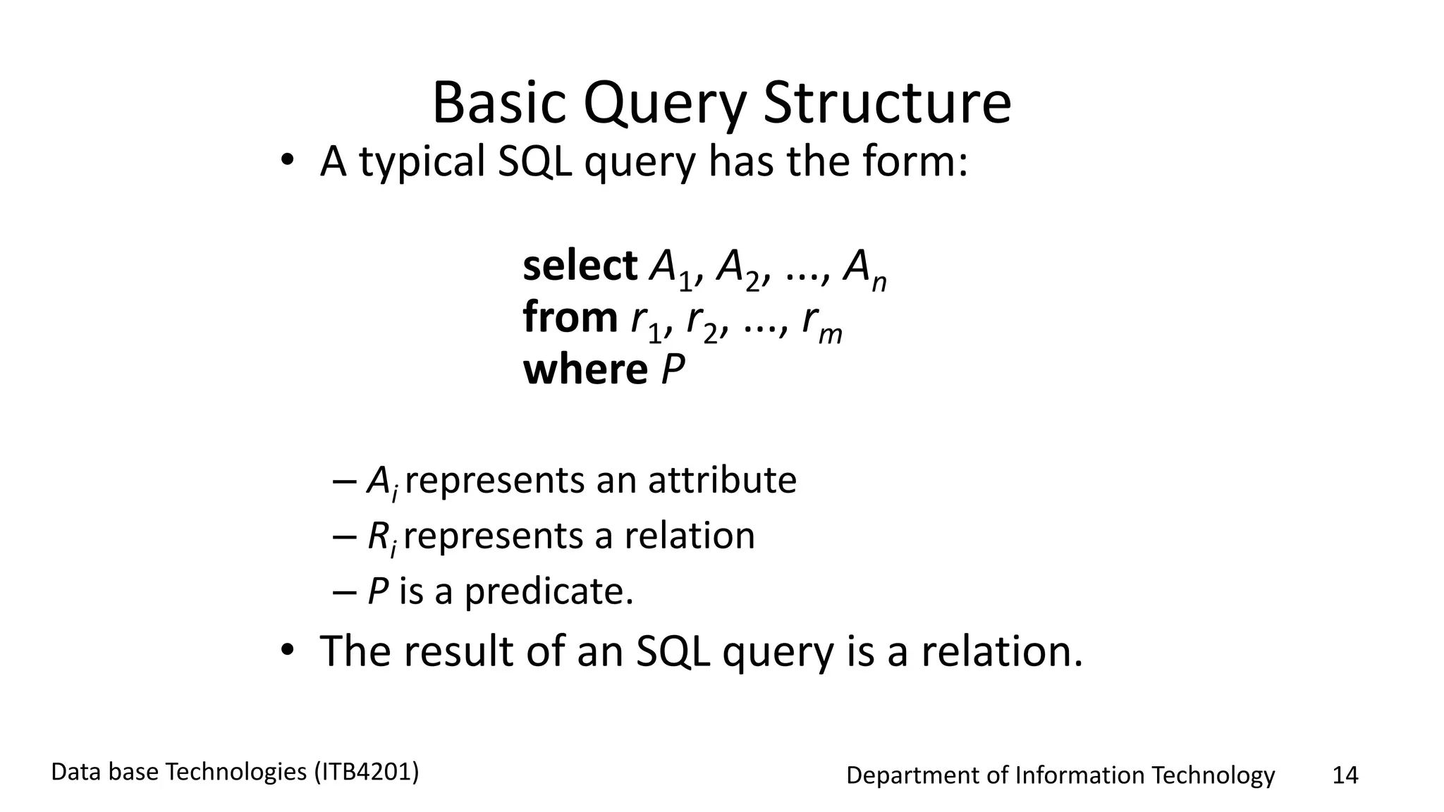 Department of Information Technology 14Data base Technologies (ITB4201)
Basic Query Structure
• A typical SQL query has the form:
select A1, A2, ..., An
from r1, r2, ..., rm
where P
– Ai represents an attribute
– Ri represents a relation
– P is a predicate.
• The result of an SQL query is a relation.
 