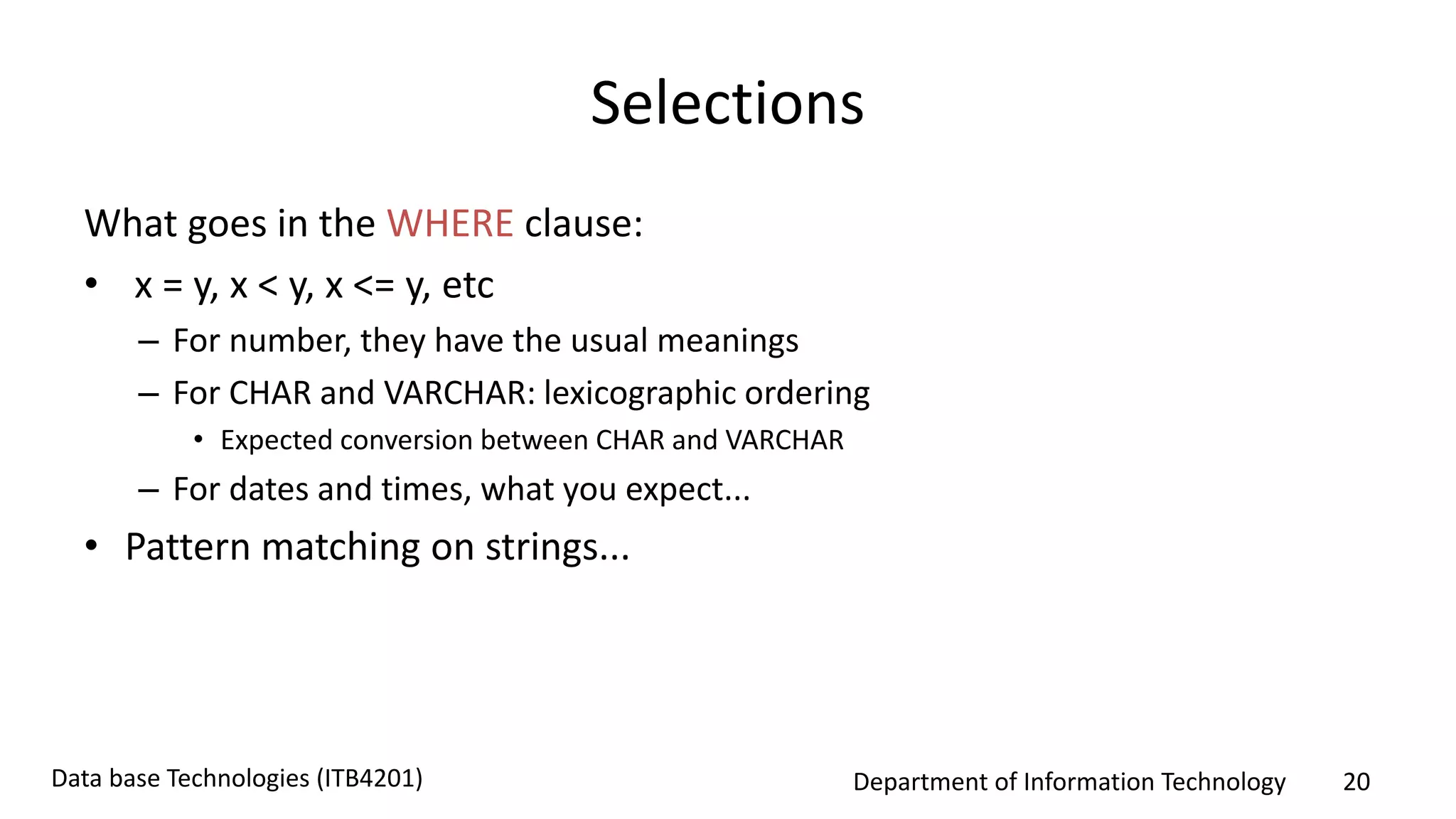 Department of Information Technology 20Data base Technologies (ITB4201)
Selections
What goes in the WHERE clause:
• x = y, x < y, x <= y, etc
– For number, they have the usual meanings
– For CHAR and VARCHAR: lexicographic ordering
• Expected conversion between CHAR and VARCHAR
– For dates and times, what you expect...
• Pattern matching on strings...
 