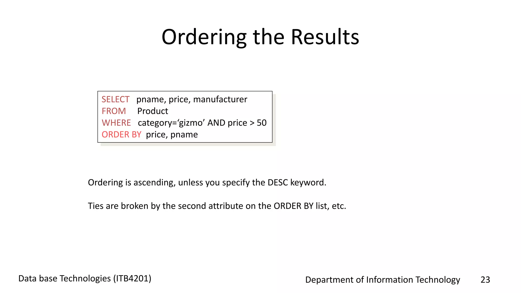 Department of Information Technology 23Data base Technologies (ITB4201)
Ordering the Results
SELECT pname, price, manufacturer
FROM Product
WHERE category=‘gizmo’ AND price > 50
ORDER BY price, pname
Ordering is ascending, unless you specify the DESC keyword.
Ties are broken by the second attribute on the ORDER BY list, etc.
 