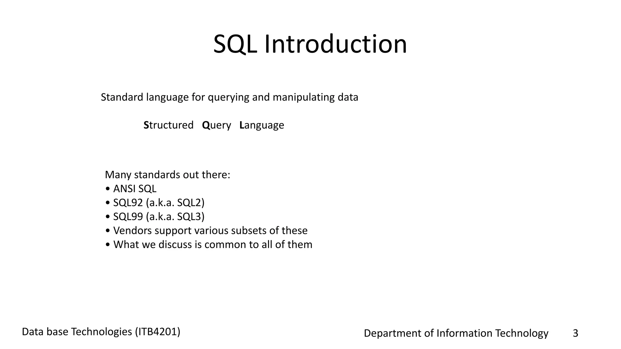 Department of Information Technology 3Data base Technologies (ITB4201)
SQL Introduction
Standard language for querying and manipulating data
Structured Query Language
Many standards out there:
• ANSI SQL
• SQL92 (a.k.a. SQL2)
• SQL99 (a.k.a. SQL3)
• Vendors support various subsets of these
• What we discuss is common to all of them
 