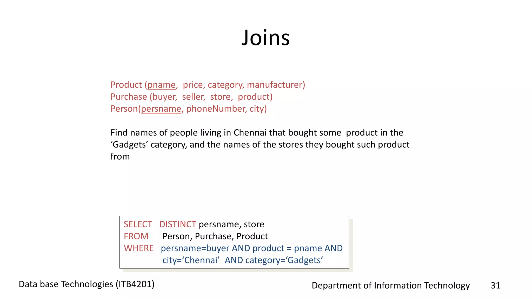 Department of Information Technology 31Data base Technologies (ITB4201)
Joins
Product (pname, price, category, manufacturer)
Purchase (buyer, seller, store, product)
Person(persname, phoneNumber, city)
Find names of people living in Chennai that bought some product in the
‘Gadgets’ category, and the names of the stores they bought such product
from
SELECT DISTINCT persname, store
FROM Person, Purchase, Product
WHERE persname=buyer AND product = pname AND
city=‘Chennai’ AND category=‘Gadgets’
 