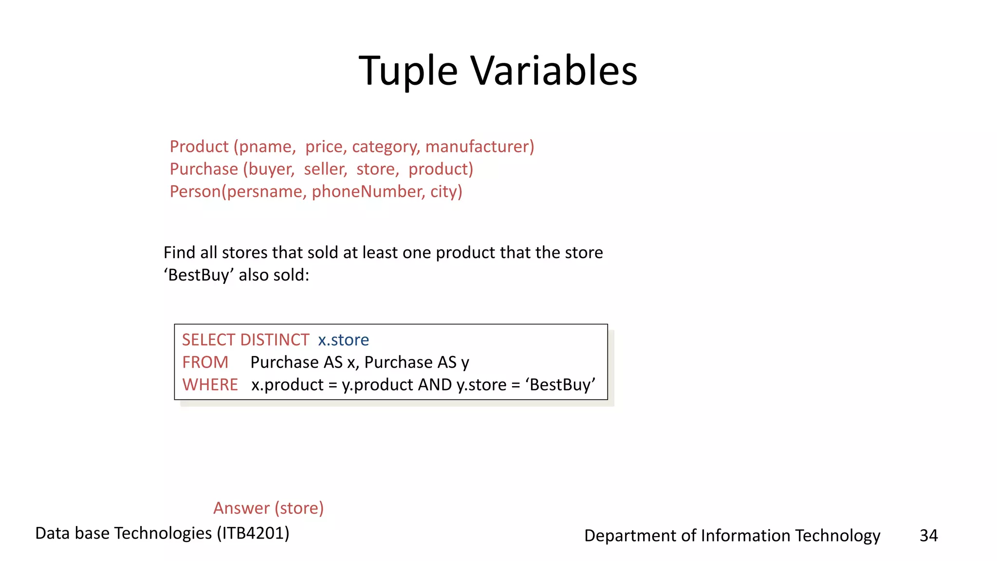 Department of Information Technology 34Data base Technologies (ITB4201)
Tuple Variables
SELECT DISTINCT x.store
FROM Purchase AS x, Purchase AS y
WHERE x.product = y.product AND y.store = ‘BestBuy’
Find all stores that sold at least one product that the store
‘BestBuy’ also sold:
Answer (store)
Product (pname, price, category, manufacturer)
Purchase (buyer, seller, store, product)
Person(persname, phoneNumber, city)
 