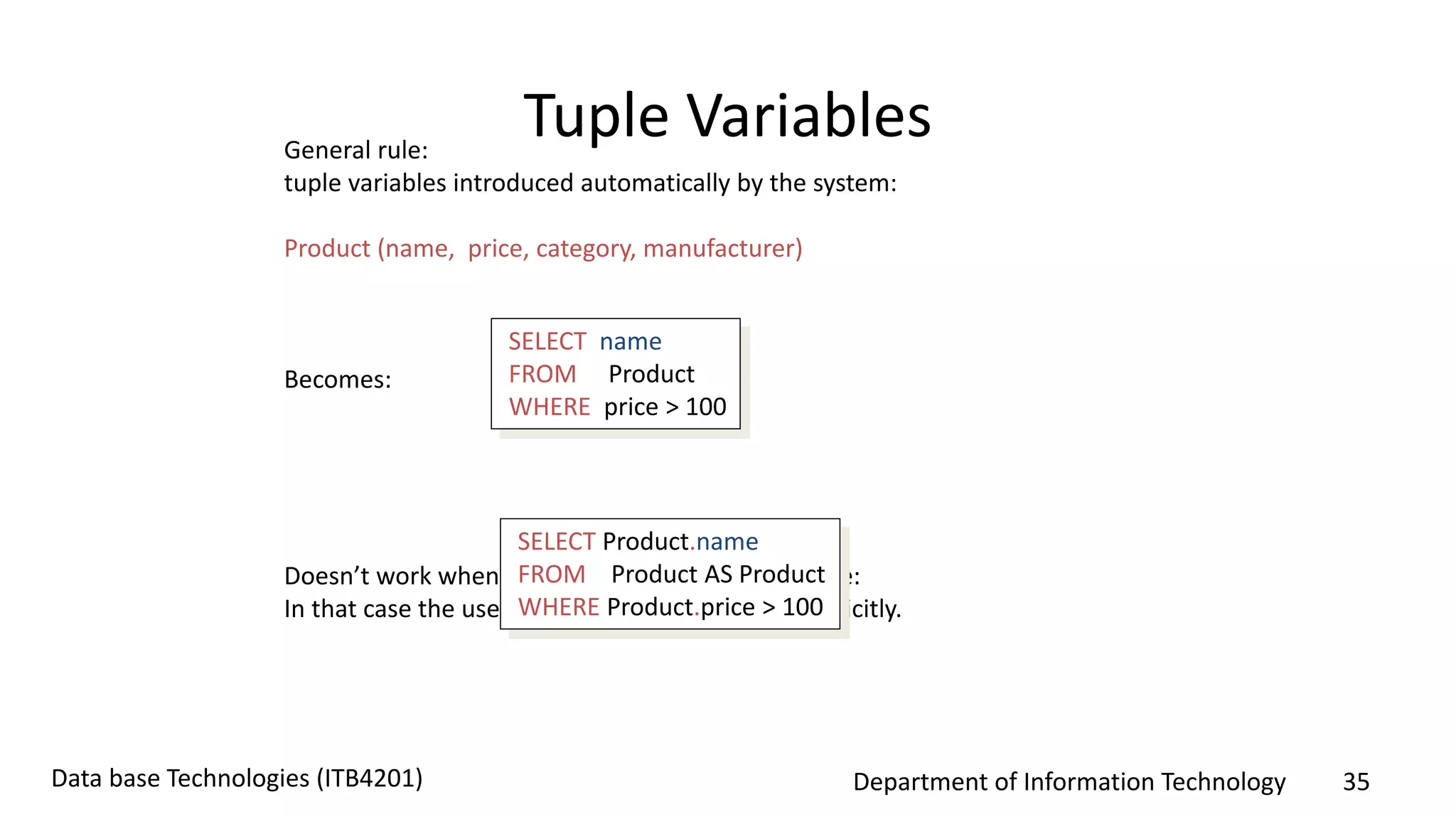 Department of Information Technology 35Data base Technologies (ITB4201)
Tuple VariablesGeneral rule:
tuple variables introduced automatically by the system:
Product (name, price, category, manufacturer)
Becomes:
Doesn’t work when Product occurs more than once:
In that case the user needs to define variables explicitly.
SELECT name
FROM Product
WHERE price > 100
SELECT Product.name
FROM Product AS Product
WHERE Product.price > 100
 